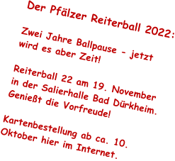 Der Pfälzer Reiterball 2022:  Zwei Jahre Ballpause - jetzt wird es aber Zeit!  Reiterball 22 am 19. November in der Salierhalle Bad Dürkheim. Genießt die Vorfreude!   Kartenbestellung ab ca. 10. Oktober hier im Internet.
